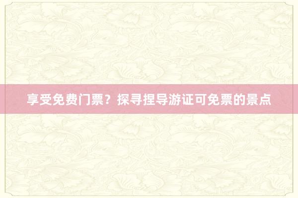 享受免费门票？探寻捏导游证可免票的景点